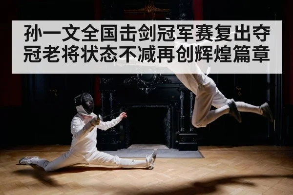 孙一文全国击剑冠军赛复出夺冠老将状态不减再创辉煌篇章
