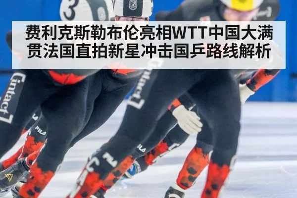 费利克斯勒布伦亮相WTT中国大满贯法国直拍新星冲击国乒路线解析