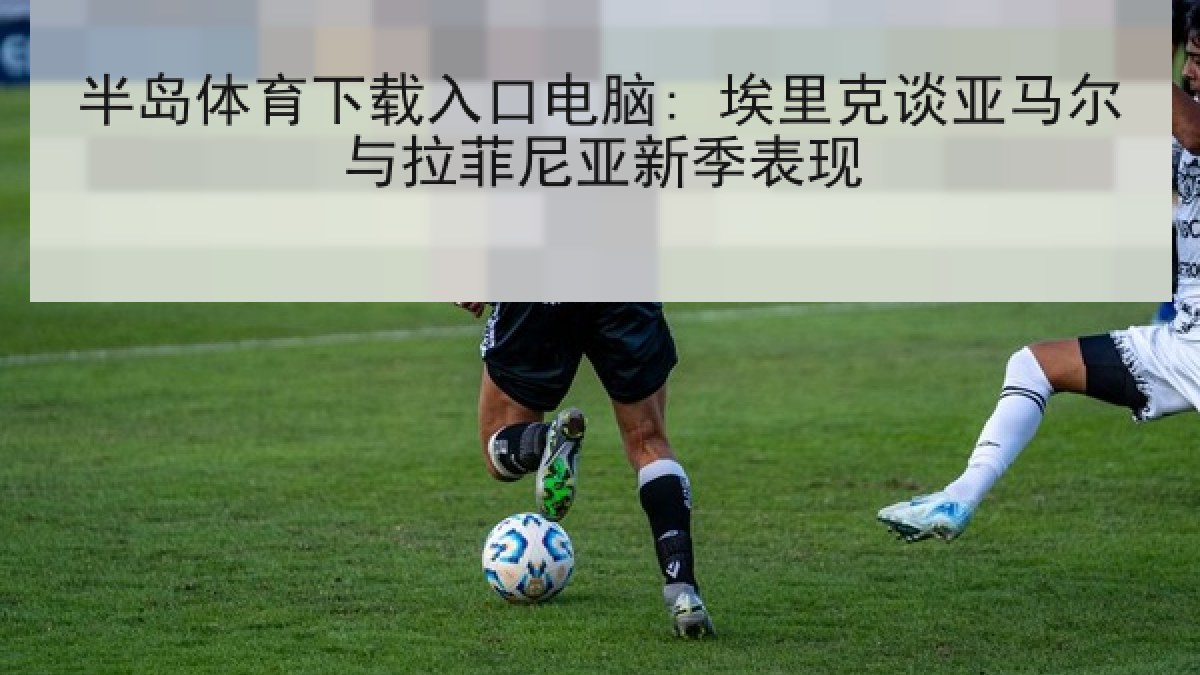 半岛体育下载入口电脑: 埃里克谈亚马尔与拉菲尼亚新季表现 半岛体育下载入口电脑: 埃里克谈亚马尔与拉菲尼亚新季表现